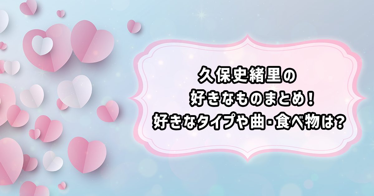 久保史緒里の好きなタイプや好きなもの